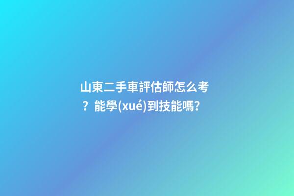 山東二手車評估師怎么考？能學(xué)到技能嗎？